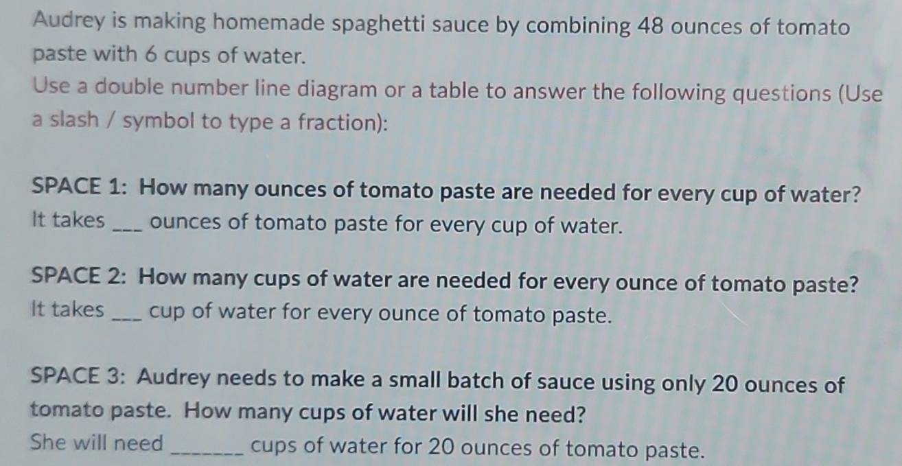 Audrey is making homemade spaghetti sauce by combining 48 ounces of tomato 
paste with 6 cups of water. 
Use a double number line diagram or a table to answer the following questions (Use 
a slash / symbol to type a fraction): 
SPACE 1: How many ounces of tomato paste are needed for every cup of water? 
It takes _ounces of tomato paste for every cup of water. 
SPACE 2: How many cups of water are needed for every ounce of tomato paste? 
It takes_ cup of water for every ounce of tomato paste. 
SPACE 3: Audrey needs to make a small batch of sauce using only 20 ounces of 
tomato paste. How many cups of water will she need? 
She will need _cups of water for 20 ounces of tomato paste.