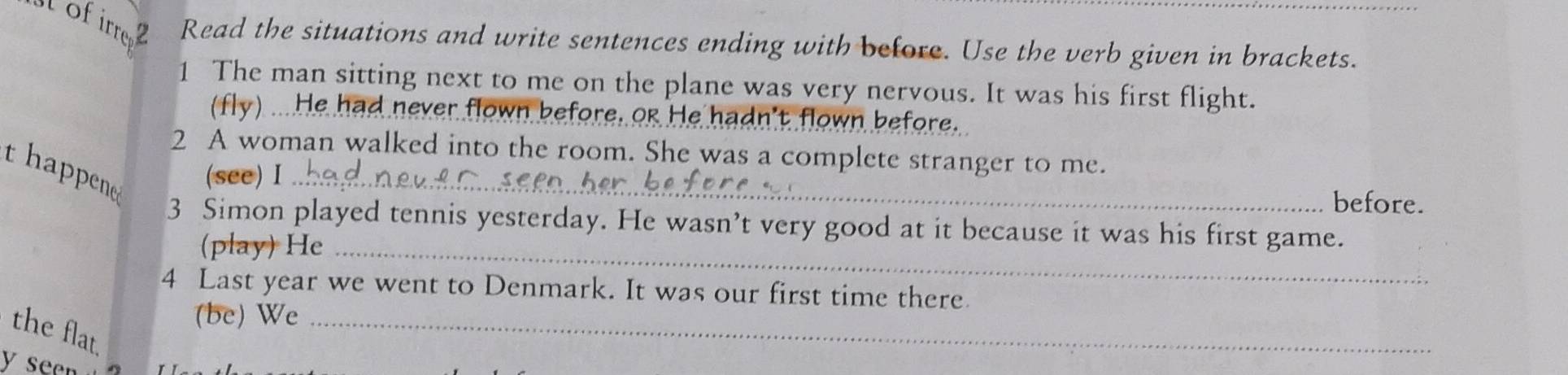 st of irre Read the situations and write sentences ending with before. Use the verb given in brackets. 
1 The man sitting next to me on the plane was very nervous. It was his first flight. 
(fly) ... He had never flown before, or He hadn't flown before. 
2 A woman walked into the room. She was a complete stranger to me. 
t happen (see) I_ 
before. 
3 Simon played tennis yesterday. He wasn’t very good at it because it was his first game. 
(play) He_ 
4 Last year we went to Denmark. It was our first time there 
(be) We_ 
the flat. 
y se