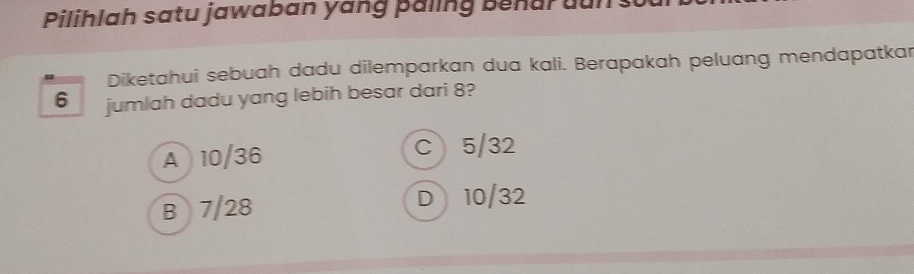 Pilihlah satu jawaban yang paling benar dun
Diketahui sebuah dadu dilemparkan dua kali. Berapakah peluang mendapatkar
6 jumlah dadu yang lebih besar dari 8?
A 10/36
C 5/32
B 7/28
D 10/32