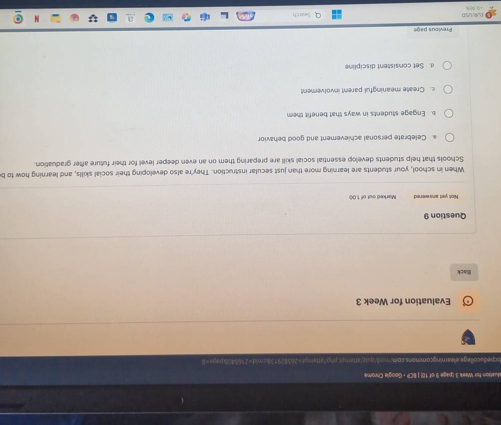 aluation for Week 3 (page 9 of 10) | BCP - Google Chrome
bcpeducollege.eleamingcommons.com/mod/quiz/attempt.php?attempt=26582913&cmid=216840&page=8
Evaluation for Week 3
Back
Question 9
Not yet answered Marked out of 1.00
When in school, your students are learning more than just secular instruction. They're also developing their social skills, and learning how to b
Schools that help students develop essential social skill are preparing them on an even deeper level for their future after graduation.
a. Celebrate personal achievement and good behavior
b. Engage students in ways that benefit them
c. Create meaningful parent involvement
d. Set consistent discipline
Previous page
EUR/USD Search
+0.36%