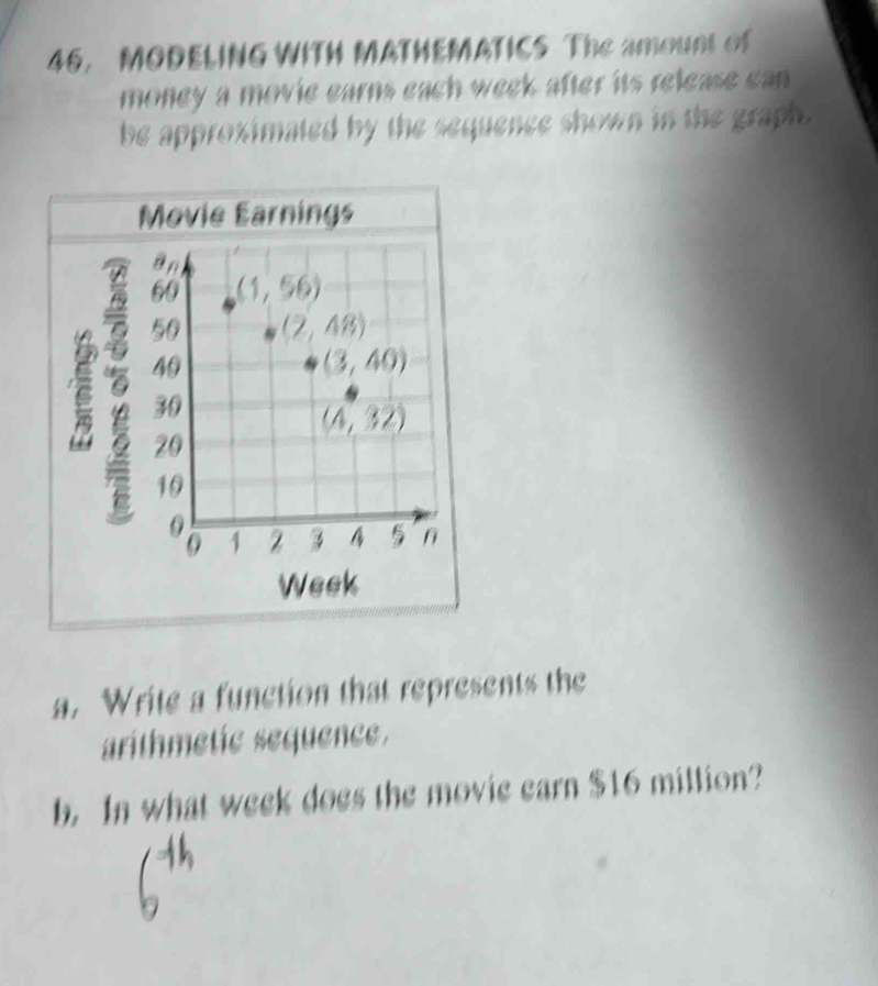 MODELING WITH MATHEMATICS The amount of
money a movie earns each week after its release can
be approximated by the sequence shown in the graph.
Movie Earnings
Week
a. Write a function that represents the
arithmetie sequence.
b. In what week does the movie earn $16 million?