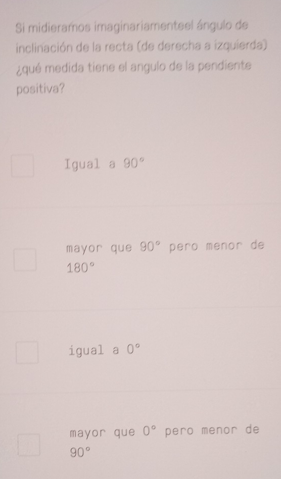 Si midieramos imaginariamenteel ángulo de
inclinación de la recta (de derecha a izquierda)
¿qué medida tiene el angulo de la pendiente
positiva?
Igual a 90°
mayor que 90° pero menor de
180°
igual a 0°
mayor que 0° pero menor de
90°