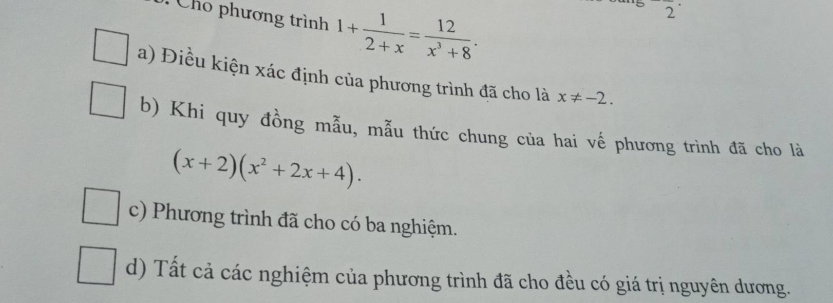 Cho phương trình 1+ 1/2+x = 12/x^3+8 . 
2
a) Điều kiện xác định của phương trình đã cho là x!= -2.
b) Khi quy đồng mẫu, mẫu thức chung của hai vế phương trình đã cho là
(x+2)(x^2+2x+4).
c) Phương trình đã cho có ba nghiệm.
d) Tất cả các nghiệm của phương trình đã cho đều có giá trị nguyên dương.