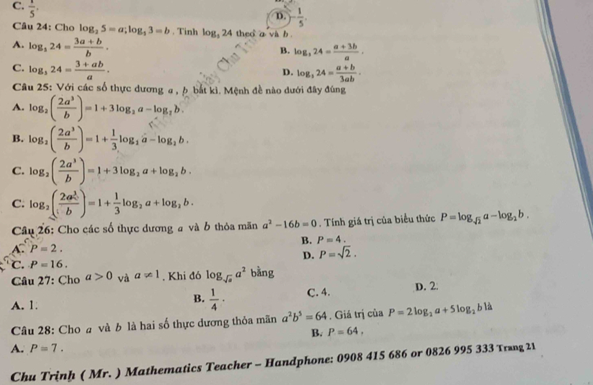 C.  1/5 .
D. )- 1/5 .
Câu 24: Cho log _25=a;log _53=b. Tinh log _524 theo a và b .
A. log _324= (3a+b)/b .
B. log _324= (a+3b)/a .
C. log _324= (3+ab)/a .
D. log _324= (a+b)/3ab .
Câu 25: Với các số thực dương a , p bắt kì. Mệnh đề nào dưới đây đúng
A. log _2( 2a^3/b )=1+3log _2a-log _2b.
B. log _2( 2a^3/b )=1+ 1/3 log _2a-log _2b.
C. log _2( 2a^3/b )=1+3log _2a+log _2b.
C. log _2(frac 2a^(frac 3)2b)=1+ 1/3 log _2a+log _2b.
Câu 26: Cho các số thực dương a và b thỏa mãn a^2-16b=0. Tính giá trị của biểu thức P=log _sqrt(2)a-log _2b.
B. P=4.
A. P=2.
D. P=sqrt(2).
C. P=16.
Câu 27: Cho a>0 và a!= 1. Khi đó log _sqrt(a)a^2 bằng
A. 1:
B.  1/4 ·
C. 4. D. 2
Câu 28: Cho a và b là hai số thực dương thỏa mãn a^2b^5=64. Giá trị của P=2log _2a+5log _2b1a
B. P=64,
A. P=7.
Chu Trịn* ( Mr. ) Mathematics Teacher - Handphone: 0908 415 686 or 0826 995 333 Trung 21