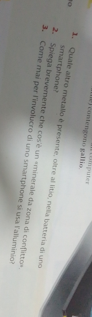 ncomputer 
() contengono gallio.
10
smartphone? 
I. Quale altro metallo è presente, oltre al litio, nella batteria di uno 
2. Spiega brevemente che cos'è un «minerale da zona di conflitto» 
3. Come mai per l'involucro di uno smartphone si usa l'alluminio?