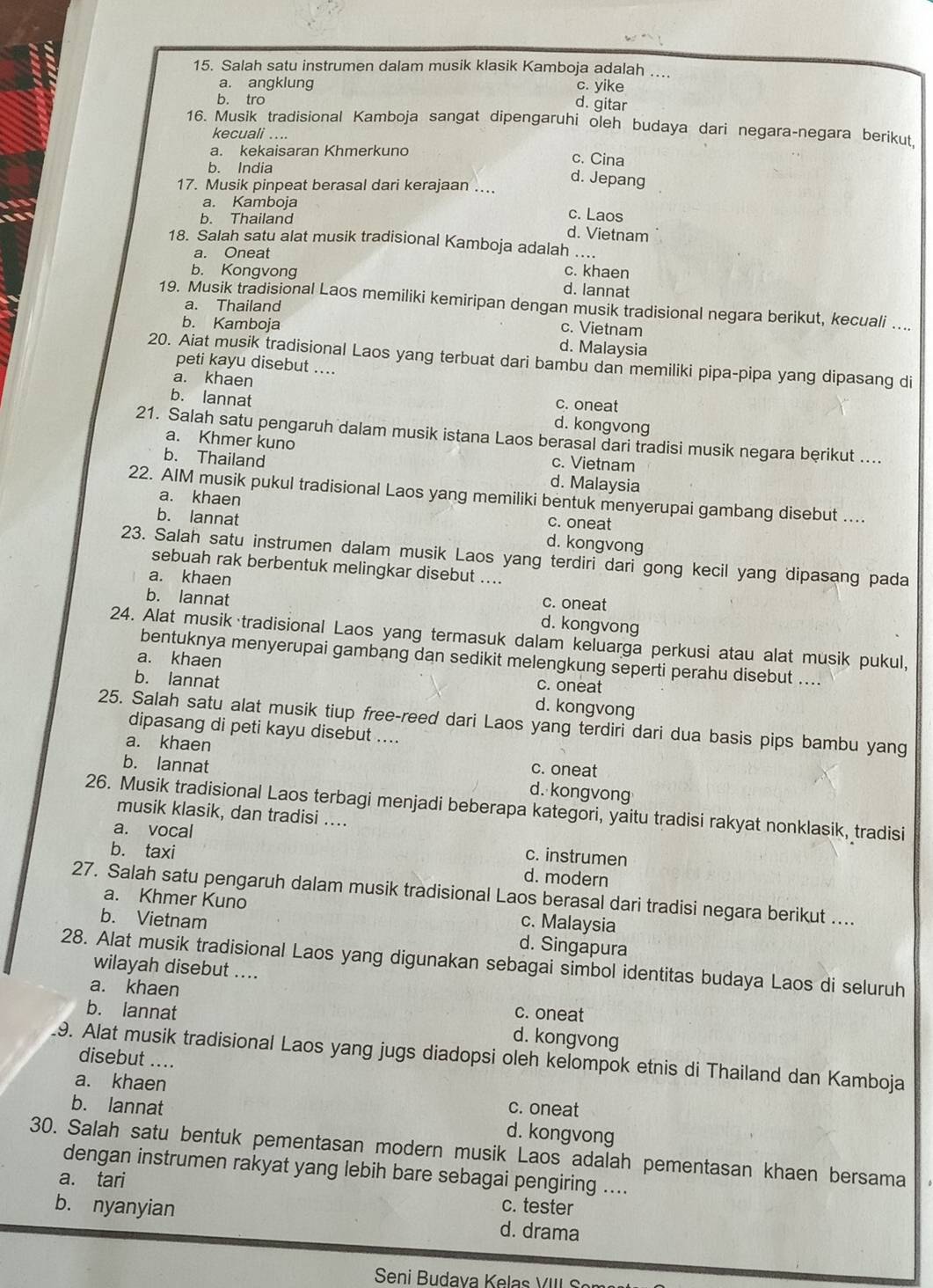 Salah satu instrumen dalam musik klasik Kamboja adalah …...
a. angklung c. yike
b. tro
d. gitar
16. Musik tradisional Kamboja sangat dipengaruhi oleh budaya dari negara-negara berikut
kecuali ....
a. kekaisaran Khmerkuno c. Cina
b. India
17. Musik pinpeat berasal dari kerajaan ….
d. Jepang
a. Kamboja c. Laos
b. Thailand d. Vietnam
18. Salah satu alat musik tradisional Kamboja adalah ....
a. Oneat
b. Kongvong c. khaen
d. lannat
a. Thailand
19. Musik tradisional Laos memiliki kemiripan dengan musik tradisional negara berikut, kecuali …...
b. Kamboja
c. Vietnam
d. Malaysia
20. Aiat musik tradisional Laos yang terbuat dari bambu dan memiliki pipa-pipa yang dipasang di
peti kayu disebut ....
a. khaen
c. oneat
b. lannat d. kongvong
21. Salah satu pengaruh dalam musik istana Laos berasal dari tradisi musik negara berikut ....
a. Khmer kuno c. Vietnam
b. Thailand d. Malaysia
22. AIM musik pukul tradisional Laos yang memiliki bentuk menyerupai gambang disebut ....
a. khaen
c. oneat
b. lannat d. kongvong
23. Salah satu instrumen dalam musik Laos yang terdiri dari gong kecil yang dipasang pada
sebuah rak berbentuk melingkar disebut ....
a. khaen
c. oneat
b. lannat d. kongvong
24. Alat musik tradisional Laos yang termasuk dalam keluarga perkusi atau alat musik pukul,
bentuknya menyerupai gambang dan sedikit melengkung seperti perahu disebut ....
a. khaen c. oneat
b. lannat d. kongvong
25. Salah satu alat musik tiup free-reed dari Laos yang terdiri dari dua basis pips bambu yang
dipasang di peti kayu disebut ....
a. khaen
b. lannat
c. oneat
d. kongvong
26. Musik tradisional Laos terbagi menjadi beberapa kategori, yaitu tradisi rakyat nonklasik, tradisi
musik klasik, dan tradisi ....
a. vocal
c. instrumen
b. taxi d. modern
27. Salah satu pengaruh dalam musik tradisional Laos berasal dari tradisi negara berikut ....
a. Khmer Kuno c. Malaysia
b. Vietnam d. Singapura
28. Alat musik tradisional Laos yang digunakan sebagai simbol identitas budaya Laos di seluruh
wilayah disebut ....
a. khaen c. oneat
b. lannat d. kongvong
9. Alat musik tradisional Laos yang jugs diadopsi oleh kelompok etnis di Thailand dan Kamboja
disebut ....
a. khaen
b. lannat c. oneat
d. kongvong
30. Salah satu bentuk pementasan modern musik Laos adalah pementasan khaen bersama
dengan instrumen rakyat yang lebih bare sebagai pengiring ....
a. tari
c. tester
b. nyanyian d. drama
Seni Budava Kelas VIII S