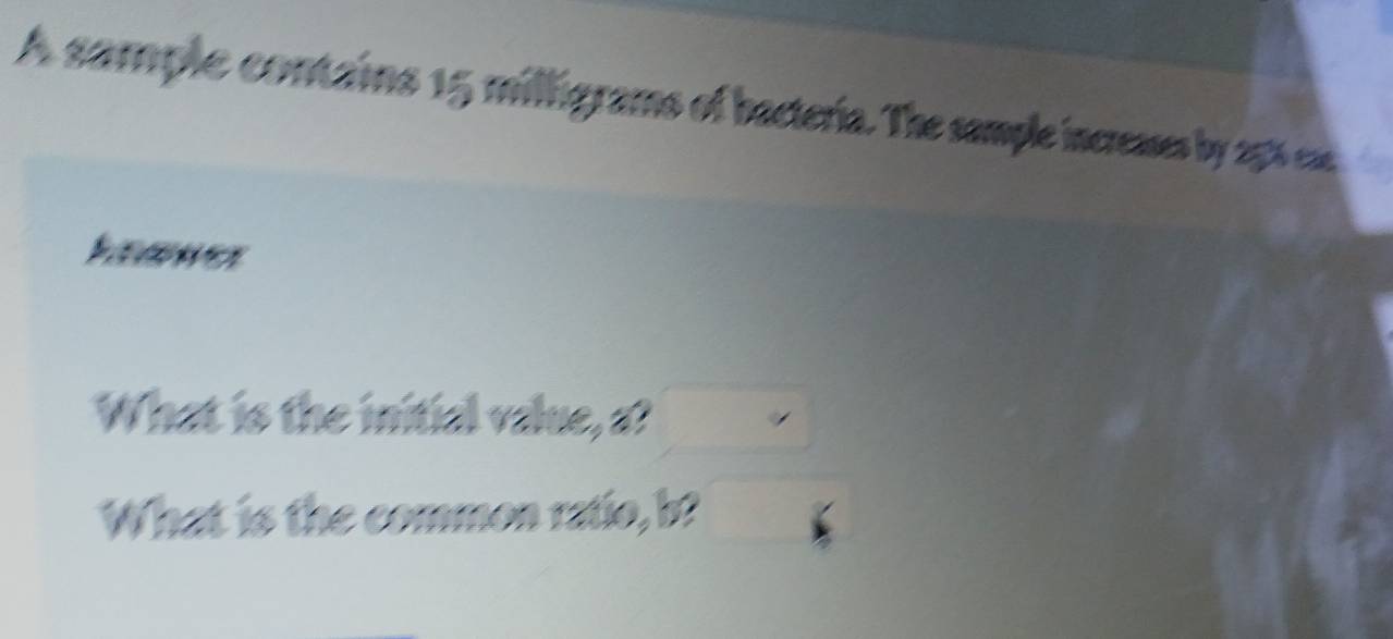 A sample contains 15 milfigrams of bacteria. The sample increases by 256 ca 
What is th v a v a e a 
What is the mon raúo, b.