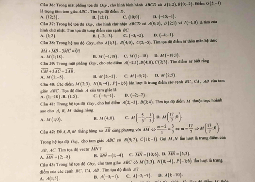 Trong mặt phẳng tọa độ Oxy, cho hình bình hành ABCD có A(3,2),B(0;-2) , Điểm G(5,-1)
là trọng tâm tam giác ABC . Tìm tọa độ điểm D.
A. (12;3). B. (15;1). C. (10,0). D. (-15,-1). là tâm của
Cầu 37: Trong hệ tọa độ Oxy, cho hình chữ nhật ABCD cò A(0;3),D(2;1) và I(-1:0)
hình chữ nhật. Tìm tọa độ tung điểm của cạnh BC.
A. (1,2). B. (-2;-3). C. (-3,-2). D. (-4;-1).
Câu 38: Trong hệ tọa độ Oxy , cho A(1;3),B(4;0),C(2;-5) :  Tim tọa độ điểm M thỏa măn hệ thức
vector MA+vector MB-3vector MC=vector 0 ?
A. M(1;18). B. M(-1;18). C. M(1;-18) D. M(-18;1).
Câu 39: Trong mặt phẳng Oxy , cho các điểm A(-2;1),B(4;0),C(2;3). Tim điểm M biết rằng
overline CM+3overline AC=2overline AB.
A. M(2;-5). B. M(5;-2). C. M(-5;2). D. M(2;5).
Câu 40: Các điểm M(2;3),N(0;-4),P(-1;6) lần lượt là trung điểm các cạnh BC , CA , AB của tam
giáo ABC . Tọa độ đinh A của tam giác là
A. (1;-10). B. (1;5). C. (-3;-1). D. (-2;-7).
Câu 41: Trong hộ tọa độ Oxy, cho hai điểm A(2;-3),B(3;4). Tiìm tọa độ điểm A thuộc trục hoành
sao cho A, B, M thắng hàng.
A. M(1;0). B. M(4;0). C. M(- 5/3 ;- 1/3 ). D. M( 17/7 ;0).
Câu 42: Để A, B, M thắng hàng ⇔ vector AB cùng phương với overline AM  (m-2)/1 = 3/7  m= 17/7 Rightarrow M( 17/7 ;0).
Trong hệ tọa độ Oxy, cho tam giác ABC có B(9;7),C(11;-1) 1. Gọi M, N lần lượt là trung điểm của
AB, AC. Tim tọa độ vecto overline MN ?
A. overline MN=(2;-8). B. vector MN=(1;-4). C. vector MN=(10,6). D. vector MN=(5,3).
Câu 43: Trong hệ tọa độ Oxy, cho tam giác ABC có M(2;3),N(0;-4),P(-1;6) lần lượt là trung
điểm của các cạnh BC, CA, AB . Tìm tọa độ đinh A ?
A. A(1;5). B. A(-3;-1). C. A(-2;-7). D. A(1;-10).