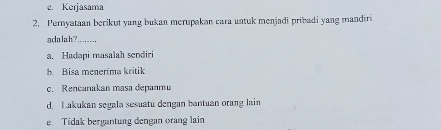 e. Kerjasama
2. Pernyataan berikut yang bukan merupakan cara untuk menjadi pribadi yang mandiri
adalah?_
a. Hadapi masalah sendiri
b. Bisa menerima kritik
c. Rencanakan masa depanmu
d. Lakukan segala sesuatu dengan bantuan orang lain
e. Tidak bergantung dengan orang lain