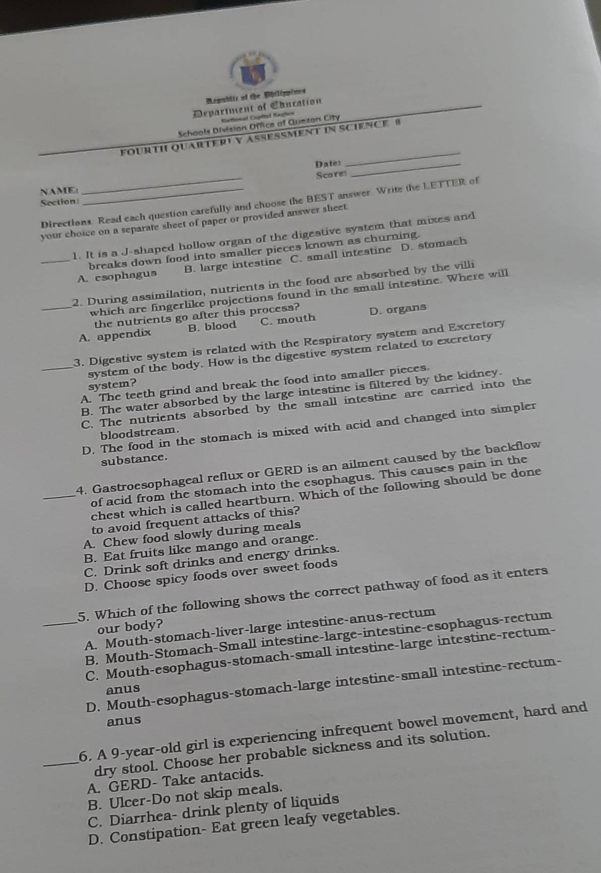 Megublic of the Whilippimes
Department of Coucation
National Capltal Regton
Schools Division Office of Quezan City
FOURTH QUARTERI V ASEßMENT IN SCIEnCE B
Dater_
_
_
Score
NAME:_
Section:
Directions: Read each question carefully and choose the BEST answer Write the LETTER of
your choice on a separate sheet of paper or provided answer sheet.
1. It is a J-shaped hollow organ of the digestive system that mixes and
breaks down food into smaller pieces known as churning.
_A. esophagus B. large intestine C. small intestine D. stomach
2. During assimilation, nutrients in the food are absorbed by the villi
which are fingerlike projections found in the small intestine. Where will
the nutrients go after this process?
_A. appendix B. blood C. mouth D. organs
3. Digestive system is related with the Respiratory system and Excretory
system of the body. How is the digestive system related to excretory
_A. The teeth grind and break the food into smaller pieces.
system?
B. The water absorbed by the large intestine is filtered by the kidney.
C. The nutrients absorbed by the small intestine are carried into the
D. The food in the stomach is mixed with acid and changed into simpler
bloodstream.
substance.
4. Gastroesophageal reflux or GERD is an ailment caused by the backflow
_of acid from the stomach into the esophagus. This causes pain in the
chest which is called heartburn. Which of the following should be done
to avoid frequent attacks of this?
A. Chew food slowly during meals
B. Eat fruits like mango and orange.
C. Drink soft drinks and energy drinks.
D. Choose spicy foods over sweet foods
5. Which of the following shows the correct pathway of food as it enters
our body?
_A. Mouth-stomach-liver-large intestine-anus-rectum
B. Mouth-Stomach-Small intestine-large-intestine-esophagus-rectum
C. Mouth-esophagus-stomach-small intestine-large intestine-rectum-
D. Mouth-esophagus-stomach-large intestine-small intestine-rectum-
anus
anus
6. A 9-year-old girl is experiencing infrequent bowel movement, hard and
_dry stool. Choose her probable sickness and its solution.
A. GERD- Take antacids.
B. Ulcer-Do not skip meals.
C. Diarrhea- drink plenty of liquids
D. Constipation- Eat green leafy vegetables.