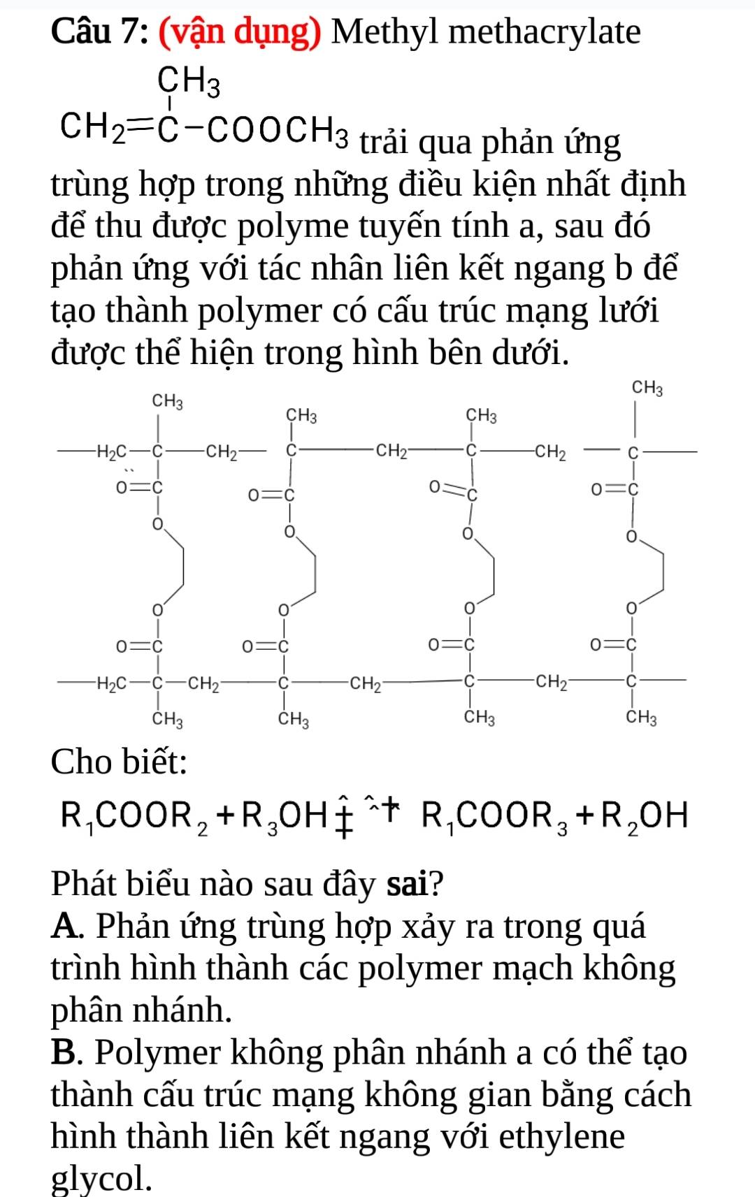 (vận dụng) Methyl methacrylate
x_ □ /□   CH_3
CH_2=C-COOCH_3 trải qua phản ứng
trùng hợp trong những điều kiện nhất định
để thu được polyme tuyến tính a, sau đó
phản ứng với tác nhân liên kết ngang b để
tạo thành polymer có cấu trúc mạng lưới
được thể hiện trong hình bên dưới.
Cho biết:
R_1COOR_2+R_3OH_4^((wedge)+R_1)COOR_3+R_2OH
Phát biểu nào sau đây sai?
A. Phản ứng trùng hợp xảy ra trong quá
trình hình thành các polymer mạch không
phân nhánh.
B. Polymer không phân nhánh a có thể tạo
thành cấu trúc mạng không gian bằng cách
hình thành liên kết ngang với ethylene
glycol.