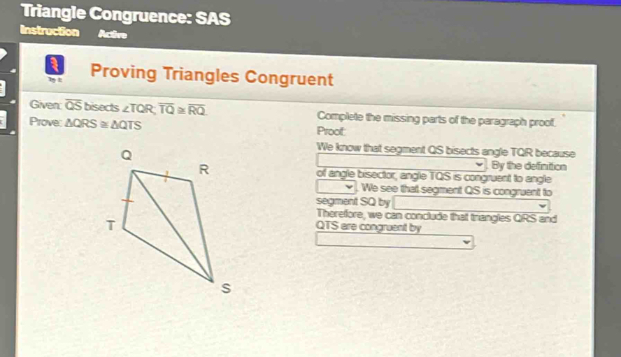 Triangle Congruence: SAS 
Instruction Acên 
T t Proving Triangles Congruent 
Given: overline QS bisects ∠ TQR; overline TQ≌ overline RQ. Complete the missing parts of the paragraph proof. 
Prove: △ QRS≌ △ QTS Proof: 
We know that segment QS bisects angle TQR because 
. By the definition 
of angle bisector, angle TQS is congruent to angle 
We see that segment QS is congruent to 
segment SQ by 
Therefore, we can conclude that triangles QRS and
QTS are congruent by