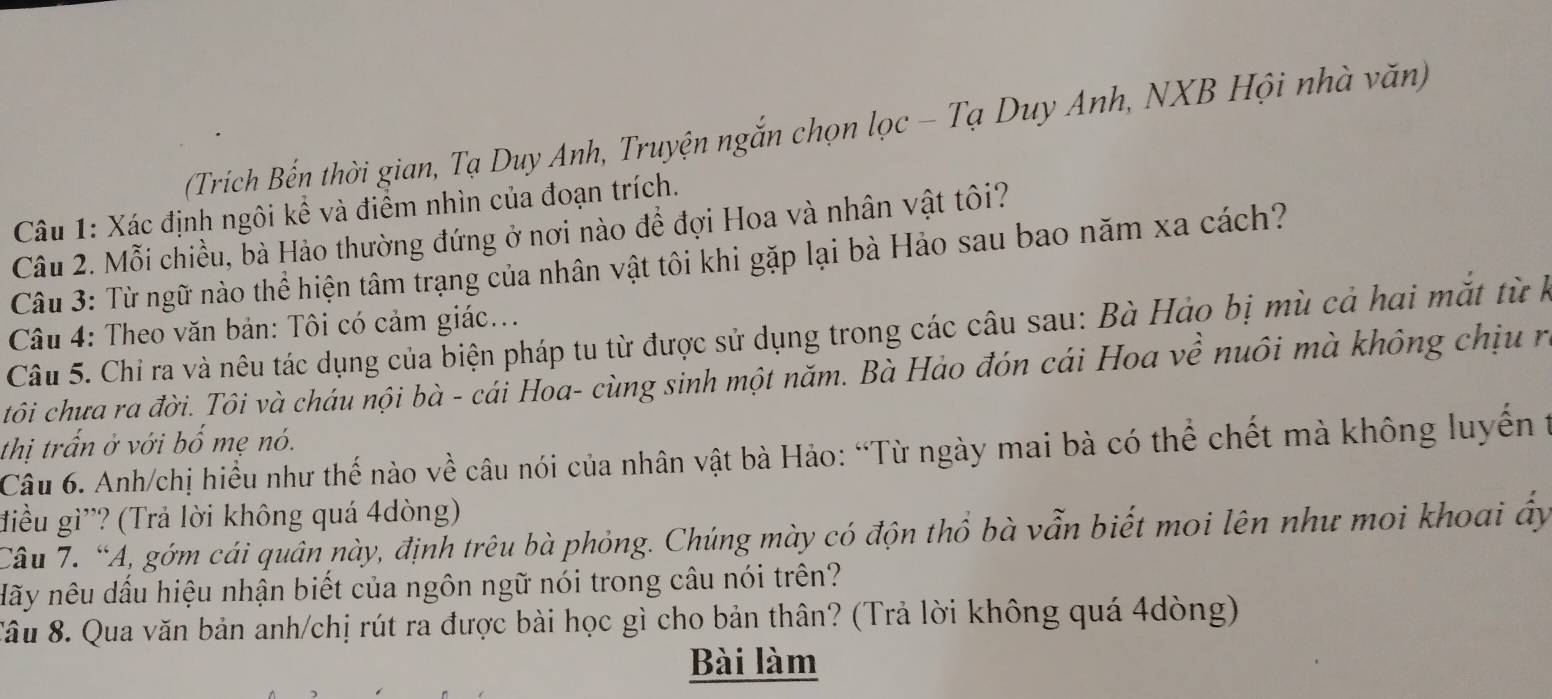 (Trích Bến thời gian, Tạ Duy Anh, Truyện ngắn chọn lọc - Tạ Duy Anh, NXB Hội nhà văn) 
Câu 1: Xác định ngôi kể và điểm nhìn của đoạn trích. 
Câu 2. Mỗi chiều, bà Hào thường đứng ở nơi nào để đợi Hoa và nhân vật tôi? 
Câu 3: Từ ngữ nào thể hiện tâm trạng của nhân vật tôi khi gặp lại bà Hảo sau bao năm xa cách? 
Câu 4: Theo văn bản: Tôi có cảm giác... 
Câu 5. Chỉ ra và nêu tác dụng của biện pháp tu từ được sử dụng trong các câu sau: Bà Hảo bị mù cả hai mắt từ h 
tôi chưa ra đời. Tôi và cháu nội bà - cái Hoa- cùng sinh một năm. Bà Hảo đón cái Hoa về nuôi mà không chịu r 
thị trấn ở với bố mẹ nó. 
Câu 6. Anh/chị hiểu như thế nào về câu nói của nhân vật bà Hảo: “Từ ngày mai bà có thể chết mà không luyến 1 
điều gì'? (Trả lời không quá 4dòng) 
Câu 7. “A, gớm cái quân này, định trêu bà phỏng. Chúng mày có độn thổ bà vẫn biết moi lên như moi khoai ấy 
Hãy nêu dấu hiệu nhận biết của ngôn ngữ nói trong câu nói trên? 
Sâu 8. Qua văn bản anh/chị rút ra được bài học gì cho bản thân? (Trả lời không quá 4dòng) 
Bài làm