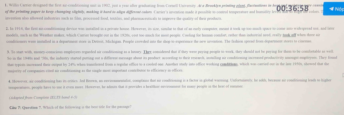 Willis Carrier designed the first air-conditioning unit in 1902, just a year after graduating from Cornell University. At a Brooklyn printing plant, fluctuations in he 
of the printing paper to keep changing slightly, aking it hard t alen difrent colors Catter's invention mad i ossible to coatrol teinpertatle as unial ty 0368 y ca = Nộp 
invention also allowed industries such as film, processed food, textiles, and pharmaceuticals to improve the quality of their products. 
2. In 1914, the first air-conditioning device was installed in a private house. However, its size, similar to that of an early computer, meant it took up too much space to come into widespread use, and later 
models, such as the Weather maker, which Carrier brought out in the 1920s, cost too much for most people. Cooling for human comfort, rather than industrial need, really took off when three air 
conditioners were installed in a department store in Detroit, Michigan. People crowded into the shop to experience the new invention. The fashion spread from department stores to cinemas 
3. To start with, money-conscious employers regarded air conditioning as a luxury. They considered that if they were paying people to work, they should not be paying for them to be comfortable as well. 
So in the 1940s and * 50s, the industry started putting out a different message about its product: according to their research, installing air conditioning increased productivity amongst employees. They found 
that typists increased their output by 24% when transferred from a regular office to a cooled one. Another study into office working conditions, which was carried out in the late 1950s, showed that the 
majority of companies cited air conditioning as the single most important contributor to efficiency in offices. 
4. However, air conditioning has its critics. Jed Brown, an environmentalist, complains that air conditioning is a factor in global warming. Unfortunately, he adds, because air conditioning leads to higher 
temperatures, people have to use it even more. However, he admits that it provides a healthier environment for many people in the heat of summer. 
(Adapted from Complete IELTS band 4-5) 
Câu 7: Question 7. Which of the following is the best title for the passage?