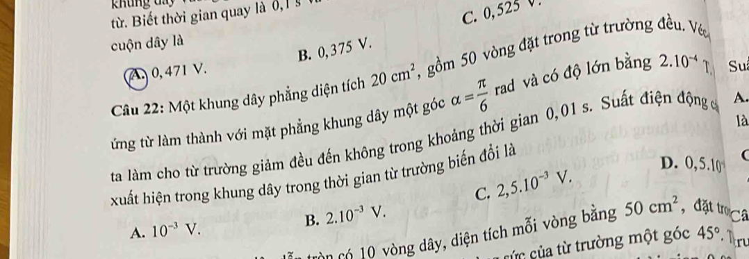 khung day
từ Biết thời gian quay là 6,
C. 0,525 V.
cuộn dây là
B. 0, 375 V.
Câu 22: Một khung dây phẳng diện tích 20cm^2 , gồm 50 vòng đặt trong từ trường đều. Véc
A. 0, 471 V.
ứừng từ làm thành với mặt phẳng khung dây một góc alpha = π /6  rad và có độ lớn bằng 2.10^(-4) T Su
là
ta làm cho từ trường giảm đều đến không trong khoảng thời gian 0,01 s. Suất điện động c A.
xuất hiện trong khung dây trong thời gian từ trường biến đổi là 2,5.10^(-3)V.
D. 0.5.1 0
C.
A. 10^(-3)V. B. 2.10^(-3)V. 
c ò có 0 vòng dây, diện tích mỗi vòng bằng 50cm^2 , đặt trọCâ
cức của từ trường một góc 45° Mr