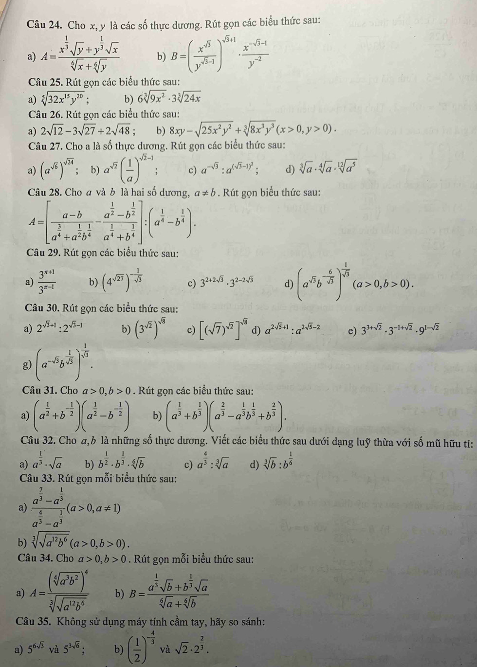 Cho x, y là các số thực dương. Rút gọn các biểu thức sau:
a) A=frac x^(frac 1)3sqrt(y)+y^(frac 1)3sqrt(x)sqrt[6](x)+sqrt[6](y) b) B=( x^(sqrt(5))/y^(sqrt(3)-1) end(pmatrix)^(sqrt(3)+1)·  (x^(-sqrt(3)-1))/y^(-2) 
Câu 25. Rút gọn các biểu thức sau:
a) sqrt[5](32x^(15)y^(20)); b) 6sqrt[3](9x^2)· 3sqrt[3](24x)
Câu 26. Rút gọn các biểu thức sau:
a) 2sqrt(12)-3sqrt(27)+2sqrt(48) b) 8xy-sqrt(25x^2y^2)+sqrt[3](8x^3y^3)(x>0,y>0).
Câu 27. Cho a là số thực dương. Rút gọn các biểu thức sau:
a) (a^(sqrt(6)))^sqrt(24) b) a^(sqrt(2))( 1/a )^sqrt(2)-1 c) a^(-sqrt(3)):a^((sqrt(3)-1)^2); d) sqrt[3](a)· sqrt[4](a)· sqrt[12](a^5)
Câu 28. Cho a và b là hai số dương, a!= b. Rút gọn biểu thức sau:
Câu 29. Rút gọn các biểu thức sau:
a)  (3^(π +1))/3^(π -1)  b) (4^(sqrt(27)))^- 1/sqrt(3)  c) 3^(2+2sqrt(3))· 3^(2-2sqrt(3)) d) (a^(sqrt(3))b^(-frac 6)sqrt(3))^ 1/sqrt(3) (a>0,b>0).
Câu 30. Rút gọn các biểu thức sau:
a) 2^(sqrt(3)+1):2^(sqrt(3)-1) b) (3^(sqrt(2)))^sqrt(8) c) [(sqrt(7))^sqrt(2)]^sqrt(8) d) a^(2sqrt(5)+1):a^(2sqrt(5)-2) e) 3^(3+sqrt(2))· 3^(-1+sqrt(2))· 9^(1-sqrt(2))
g) (a^(-sqrt(3))b^(frac 1)sqrt(3)end(pmatrix)^(frac frac 1)sqrt(3).
Câu 31. Cho a>0,b>0. Rút gọn các biểu thức sau:
a) (a^(frac 1)2+b^(-frac 1)2)(a^(frac 1)2-b^(-frac 1)2) b) (a^(frac 1)3+b^(frac 1)3)(a^(frac 2)3-a^(frac 1)3b^(frac 1)3+b^(frac 2)3).
Câu 32. Cho a,b là những số thực dương. Viết các biểu thức sau dưới dạng luỹ thừa với số mũ hữu ti:
a) a^(frac 1)3· sqrt(a) b) b^(frac 1)2· b^(frac 1)3· sqrt[6](b) c) a^(frac 4)3:sqrt[3](a) d) sqrt[3](b):b^(frac 1)6
Câu 33. Rút gọn mỗi biểu thức sau:
a) frac a^(frac 7)3-a^(frac 1)3a^(frac 4)3-a^(frac 1)3(a>0,a!= 1)
b) sqrt[3](sqrt a^(12)b^6)(a>0,b>0).
Câu 34. Cho . Rút gọn mỗi biểu thức sau:
a) A=frac (sqrt[4](a^3b^2))^4sqrt[3](sqrt a^(12)b^6) b) B=frac a^(frac 1)3sqrt(b)+b^(frac 1)3sqrt(a)sqrt[6](a)+sqrt[6](b)
Câu 35. Không sử dụng máy tính cầm tay, hãy so sánh:
a) 5^(6sqrt(3)) và 5^(3sqrt(6)); b) ( 1/2 )^- 4/3  và sqrt(2)· 2^(frac 2)3.