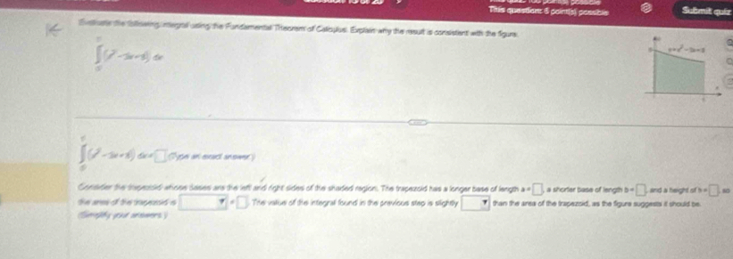 Tihis questien: 5 point(s) possible Submit quiz 
Evelivate the following inegral using the Fundamental Theorem of Calicylus. Explain why the result is consistent with the figure
∈tlimits _0^(1(7-3x+3)dx
y=c^2)-2c+1
∈t _0^(1(t^2)-3t+1)dx=□ Npe an exact anower) 
Consder the sxpezold whiose sases ans the left and right sides of the shaded region. The trapezold has a longer base of langth a=□ a shorter base of length b=□ and a height of h=□ .80
the ares of the inpesd s □°□° The vatue of the integral found in the previous step is slightly □ than the area of the trapezoid, as the figure suggests it should be 
Simefy your anewers )