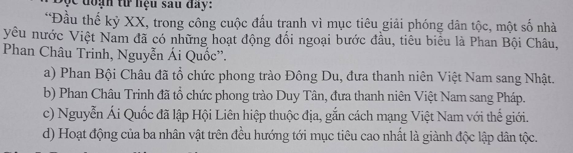 Đ ộ c đoạn từ liệu sau day:
*Đầu thế kỷ XX, trong công cuộc đấu tranh vì mục tiêu giải phóng dân tộc, một số nhà
yêu nước Việt Nam đã có những hoạt động đối ngoại bước đầu, tiêu biểu là Phan Bội Châu,
Phan Châu Trinh, Nguyễn Ái Quốc''.
a) Phan Bội Châu đã tổ chức phong trào Đông Du, đưa thanh niên Việt Nam sang Nhật.
b) Phan Châu Trinh đã tổ chức phong trào Duy Tân, đưa thanh niên Việt Nam sang Pháp.
c) Nguyễn Ái Quốc đã lập Hội Liên hiệp thuộc địa, gắn cách mạng Việt Nam với thế giới.
d) Hoạt động của ba nhân vật trên đều hướng tới mục tiêu cao nhất là giành độc lập dân tộc.