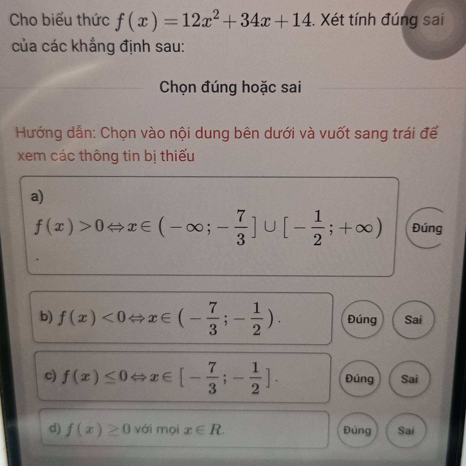 Cho biểu thức f(x)=12x^2+34x+14. Xét tính đúng sai 
của các khẳng định sau: 
Chọn đúng hoặc sai 
Hướng dẫn: Chọn vào nội dung bên dưới và vuốt sang trái để 
xem các thông tin bị thiếu 
a)
f(x)>0Leftrightarrow x∈ (-∈fty ;- 7/3 ]∪ [- 1/2 ;+∈fty ) Đúng 
b) f(x)<0Leftrightarrow x∈ (- 7/3 ;- 1/2 ). Đúng Sai 
c) f(x)≤ 0Leftrightarrow x∈ [- 7/3 ;- 1/2 ]. Đúng Sai 
d) f(x)≥ 0 với mọi x∈ R. Đúng Sai