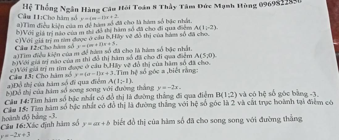 Hệ Thống Ngân Hàng Câu Hồi Toán 8 Thầy Tâm Đức Mạnh Hùng 0969822820
Câu 11:Cho hàm số y=(m-1)x+2. 
a)Tìm điều kiện của m đề hàm số đã cho là hàm số bậc nhất. 
b)Với giá trị nào của m thì đồ thị hàm số đã cho đi qua điệm A(1;-2). 
c)Với giá trị m tìm được ở câu b,Hãy vẽ đồ thị của hàm số đã cho. 
Câu 12:Cho hàm số y=(m+1)x+5. 
a)Tìm điều kiện của m để hàm số đã cho là hàm số bậc nhất. 
b)Với giá trị nào của m thì đồ thị hàm số đã cho đi qua điểm A(5;0). 
c)Với giá trị m tìm được ở câu b,Hãy vẽ đồ thị của hàm số đã cho. 
Câu 13: Cho hàm số y=(a-1)x+3.Tìm hệ số góc a ,biết rằng: 
a)Đồ thị của hàm số đi qua điểm A(1;-1). 
b)Đồ thị của hàm số song song với đường thắng y=-2x. 
Câu 14:Tìm hàm số bậc nhất có đồ thị là đường thẳng đi qua điểm B(1;2) và có hệ số góc bằng -3. 
Câu 15: Tìm hàm số bậc nhất có đồ thị là đường thắng với hệ số góc là 2 và cắt trục hoành tại điểm có 
hoành độ bằng -3. 
Câu 16:Xác định hàm số y=ax+b biết đồ thị của hàm số đã cho song song với đường thằng
y=-2x+3