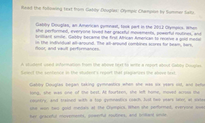 Read the following text from Gabby Dougías: Olympic Champion by Summer Saltz. 
Gabby Douglas, an American gymnast, took part in the 2012 Olympics. When 
she performed, everyone loved her graceful movements, powerful routines, and 
brilliant smile. Gabby became the first African American to receive a gold medal 
in the individual all-around. The all-around combines scores for beam, bars 
floor, and vault performances. 
A student used information from the above text to write a report about Gabby Douglas. 
Select the sentence in the student's report that plagiarizes the above text 
Gabby Douglas began taking gymnastics when she was six years old, and befor 
long, she was one of the best. At fourteen, she left home, moved across the 
country, and trained with a top gymnastics coach. Just two years later, at sixter 
she won two gold medals at the Olympics. When she performed, everyone loved 
her graceful movements, powerful routines, and brilliant smile.