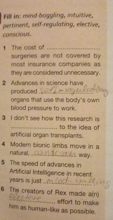 Fill in: mind-boggling, intuitive, 
pertinent, self-regulating, elective, 
conscious. 
1 The cost of_ 
surgeries are not covered by 
most insurance companies as 
they are considered unnecessary. 
2 Advances in science have 
produced_ 
organs that use the body's own 
blood pressure to work. 
3 I don't see how this research is 
_to the idea of 
artificial organ transplants. 
4 Modern bionic limbs move in a 
natural, _way. 
5 The speed of advances in 
Artificial Intelligence in recent 
years is just_ 
_ 
6 The creators of Rex made a(n) 
effort to make 
him as human-like as possible.