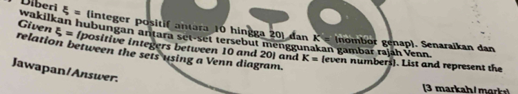 Diberi xi = (integer positif antara 10 hingga 20  dan 
wakilkan hubungan antara set-set tersebut menggunakan gambar rajáh Venn 
Given xi = positive integers between 10 and 20  and
K= (nombor genap). Senaraikan dan 
relation between the sets using a Venn diagram.
K= even numbers. List and represent the 
Jawapan/Answer. 
(3 markah/ mark