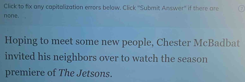 Click to fix any capitalization errors below. Click ''Submit Answer'' if there are 
none. 
Hoping to meet some new people, Chester McBadbat 
invited his neighbors over to watch the season 
premiere of The Jetsons.