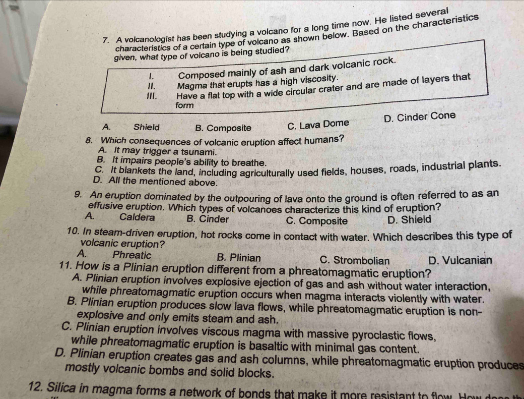 A volcanologist has been studying a volcano for a long time now. He listed several
characteristics of a certain type of volcano as shown below. Based on the characteristics
given, what type of volcano is being studied?
1. Composed mainly of ash and dark volcanic rock.
II. Magma that erupts has a high viscosity.
III. Have a flat top with a wide circular crater and are made of layers that
form
A. Shield B. Composite C. Lava Dome D. Cinder Cone
8. Which consequences of volcanic eruption affect humans?
A. It may trigger a tsunami.
B. It impairs people's ability to breathe.
C. It blankets the land, including agriculturally used fields, houses, roads, industrial plants.
D. All the mentioned above.
9. An eruption dominated by the outpouring of lava onto the ground is often referred to as an
effusive eruption. Which types of volcanoes characterize this kind of eruption?
A. Caldera B. Cinder C. Composite D. Shield
10. In steam-driven eruption, hot rocks come in contact with water. Which describes this type of
volcanic eruption?
A. Phreatic B. Plinian C. Strombolian D. Vulcanian
11. How is a Plinian eruption different from a phreatomagmatic eruption?
A. Plinian eruption involves explosive ejection of gas and ash without water interaction,
while phreatomagmatic eruption occurs when magma interacts violently with water.
B. Plinian eruption produces slow lava flows, while phreatomagmatic eruption is non-
explosive and only emits steam and ash.
C. Plinian eruption involves viscous magma with massive pyroclastic flows,
while phreatomagmatic eruption is basaltic with minimal gas content.
D. Plinian eruption creates gas and ash columns, while phreatomagmatic eruption produces
mostly volcanic bombs and solid blocks.
12. Silica in magma forms a network of bonds that make it more resistant to flow. How d