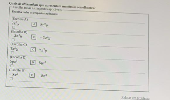 Quais as alternativas que apresentam monômios semelhantes?
Escolha todas as respostas aplicáveis:
Escolha todas as respostas aplicáveis:
(Escolha A)
2x^2y A 2x^2y
(Escolha B)
-3x^2y B -3x^2y
(Escolha C)
7x^2y c 7x^2y
(Escolha D)
5yz^3 D 5yz^3
(Escolha E)
-8x^3 E -8x^3
Relatar um problema