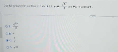 Use the fundamental identities to find cot ( if csc θ = sqrt(17)/4  and θ is in quadrant I.
A.  sqrt(17)/17 
B. 4
C.  1/4 
D. sqrt(17)