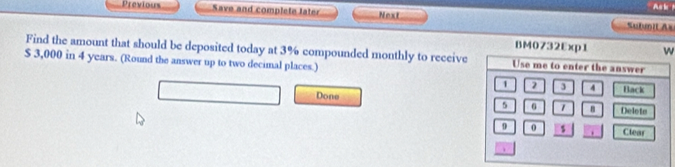 Previous Save and complete later Next Sutmit Au 
BM0732Exp1 
Find the amount that should be deposited today at 3% compounded monthly to receive
$ 3,000 in 4 years. (Round the answer up to two decimal places.) 
Done