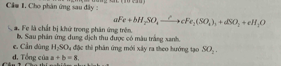 rung sai (10 cau)
Câu 1. Cho phản ứng sau đây :
aFe+bH_2SO_4xrightarrow i^0cFe_2(SO_4)_3+dSO_2+eH_2O
a. Fe là chất bị khử trong phản ứng trên.
b. Sau phản ứng dung dịch thu được có màu trắng xanh.
c. Cần dùng H_2SO_4 đặc thì phản ứng mới xảy ra theo hướng tạo SO_2.
d. Tổng của a+b=8.