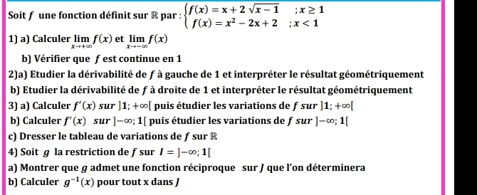 Soit f une fonction définit sur R par : beginarrayl f(x)=x+2sqrt(x-1);x≥ 1 f(x)=x^2-2x+2;x<1endarray.
1) a) Calculer limlimits _xto +∈fty f(x) et limlimits _xto -∈fty f(x)
b) Vérifier que f est continue en 1
2)a) Etudier la dérivabilité de f à gauche de 1 et interpréter le résultat géométriquement 
b) Etudier la dérivabilité de f à droite de 1 et interpréter le résultat géométriquement 
3) a) Calculer f'(x) sur]1;+∈fty [ puis étudier les variations de fsur]1;+∈fty [
b) Calculer f'(x) S ur ]-∈fty ;1[ puis étudier les variations de fsur]-∈fty ;1[
c) Dresser le tableau de variations de f sur R
4) Soit g la restriction de f sur I=]-∈fty; 1[
a) Montrer que σ admet une fonction réciproque sur J que l’on déterminera 
b) Calculer g^(-1)(x) pour tout x dans J