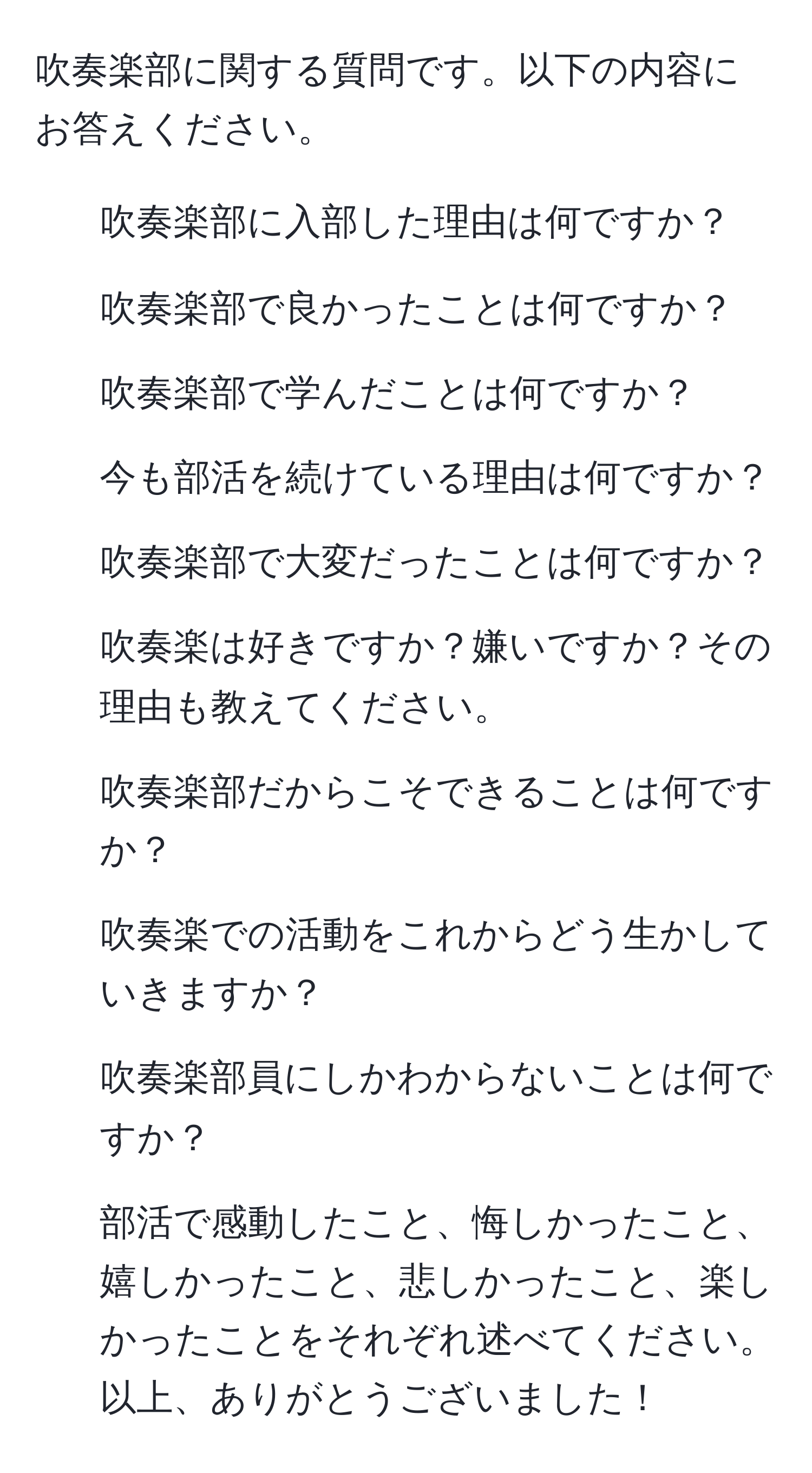 吹奏楽部に関する質問です。以下の内容にお答えください。  
1. 吹奏楽部に入部した理由は何ですか？  
2. 吹奏楽部で良かったことは何ですか？  
3. 吹奏楽部で学んだことは何ですか？  
4. 今も部活を続けている理由は何ですか？  
5. 吹奏楽部で大変だったことは何ですか？  
6. 吹奏楽は好きですか？嫌いですか？その理由も教えてください。  
7. 吹奏楽部だからこそできることは何ですか？  
8. 吹奏楽での活動をこれからどう生かしていきますか？  
9. 吹奏楽部員にしかわからないことは何ですか？  
10. 部活で感動したこと、悔しかったこと、嬉しかったこと、悲しかったこと、楽しかったことをそれぞれ述べてください。  
以上、ありがとうございました！