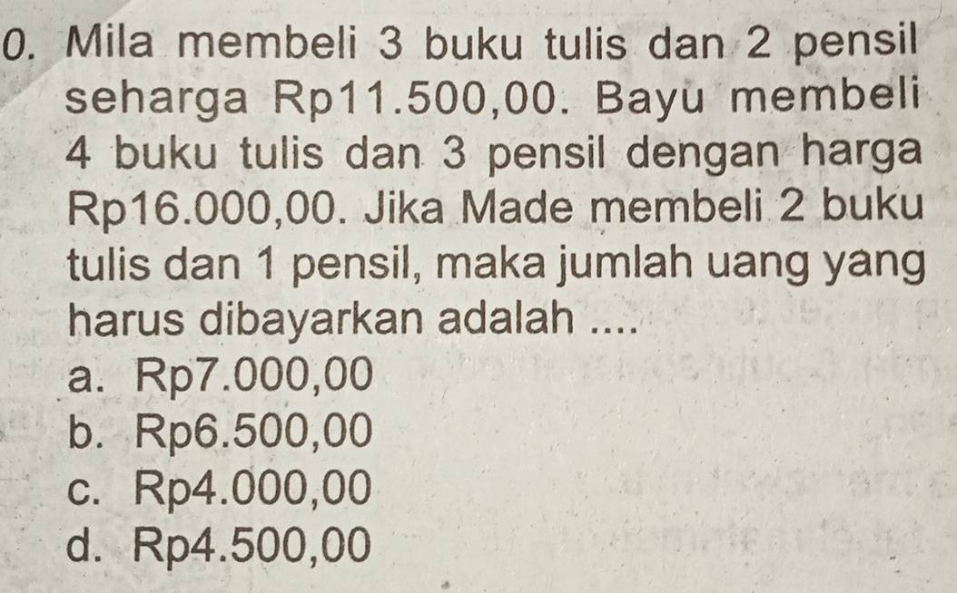 Mila membeli 3 buku tulis dan 2 pensil
seharga Rp11.500,00. Bayu membeli
4 buku tulis dan 3 pensil dengan harga
Rp16.000,00. Jika Made membeli 2 buku
tulis dan 1 pensil, maka jumlah uang yang
harus dibayarkan adalah ....
a. Rp7.000,00
b. Rp6.500,00
c. Rp4.000,00
d. Rp4.500,00