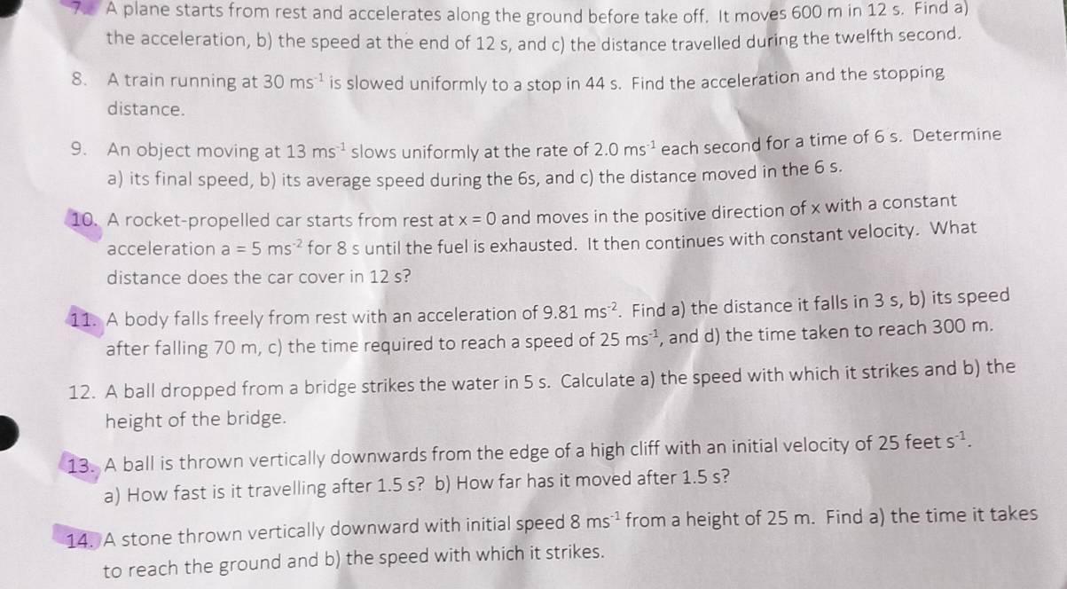 A plane starts from rest and accelerates along the ground before take off. It moves 600 m in 12 s. Find a) 
the acceleration, b) the speed at the end of 12 s, and c) the distance travelled during the twelfth second. 
8. A train running at 30ms^(-1) is slowed uniformly to a stop in 44 s. Find the acceleration and the stopping 
distance. 
9. An object moving at 13ms^(-1) slows uniformly at the rate of 2.0ms^(-1) each second for a time of 6 s. Determine 
a) its final speed, b) its average speed during the 6s, and c) the distance moved in the 6 s. 
10. A rocket-propelled car starts from rest at x=0 and moves in the positive direction of x with a constant 
acceleration a=5ms^(-2) for 8 s until the fuel is exhausted. It then continues with constant velocity. What 
distance does the car cover in 12 s? 
11. A body falls freely from rest with an acceleration of 9.81ms^(-2). Find a) the distance it falls in 3 s, b) its speed 
after falling 70 m, c) the time required to reach a speed of 25ms^(-1) , and d) the time taken to reach 300 m. 
12. A ball dropped from a bridge strikes the water in 5 s. Calculate a) the speed with which it strikes and b) the 
height of the bridge. 
13. A ball is thrown vertically downwards from the edge of a high cliff with an initial velocity of 25 feet s^(-1). 
a) How fast is it travelling after 1.5 s? b) How far has it moved after 1.5 s? 
14. A stone thrown vertically downward with initial speed 8ms^(-1) from a height of 25 m. Find a) the time it takes 
to reach the ground and b) the speed with which it strikes.