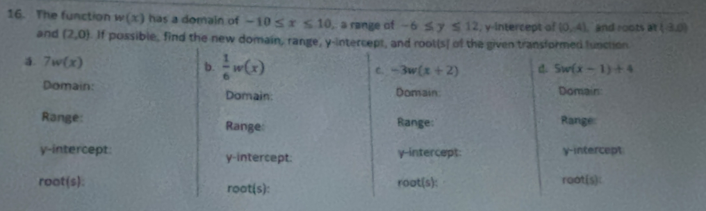 The function w(x) has a domain of -10≤ x≤ 10. a range of -6≤ y≤ 12 , y intercept of (0,4) ` and roots at(-3,0)
and (2,0). If possible, find the new domain, range, y-intercept, and root(s) of the given transformed function
a 7w(x)
b.  1/6 w(x) C. -3w(x+2) d. 5w(x-1)+4
Domain: Domain
Domain: Domain:
Range: Range: Range: Range
y-intercept: y-intercept: y-intercept
y-intercept:
root(s): root(s):
root(s) : 
roat(s):