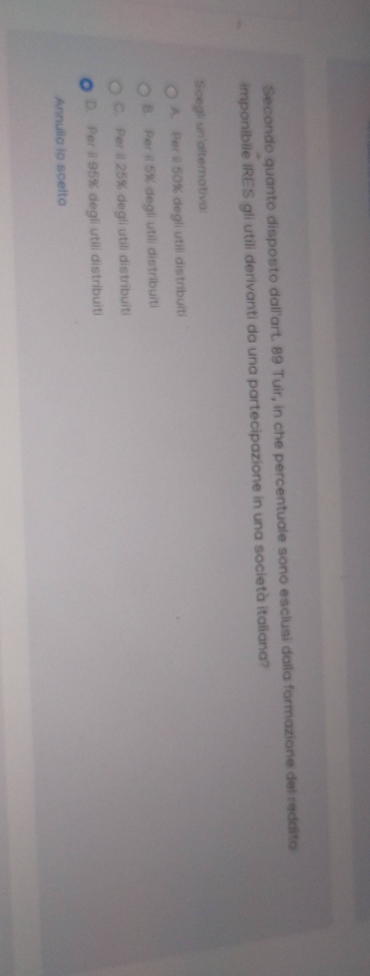 Secondo quanto disposto dall'art. 89 Tuir, in che percentuale sono esclusi dalla formazione del reddito
imponibile IRES gli utili derivanti da una partecipazione in una società italiana?
Scegli un'alternativa:
A. Per il 50% degli utili distribuiti
8. Per il 5% degli utili distribuiti
C. Per iI 25% degli utili distribuiti
D. Per ii 95% degli utili distribuiti
Annulla la scelta