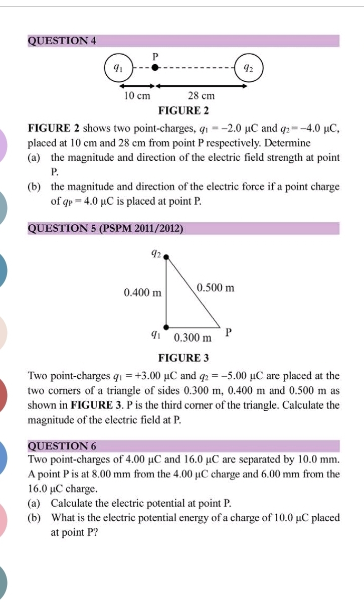 P
q_1
a_2
10 cm 28 cm
FIGURE 2 
FIGURE 2 shows two point-charges, q_1=-2.0mu C and q_2=-4.0mu C, 
placed at 10 cm and 28 cm from point P respectively. Determine 
(a) the magnitude and direction of the electric field strength at point
P. 
(b) the magnitude and direction of the electric force if a point charge 
of q_P=4.0mu C is placed at point P. 
QUESTION 5 (PSPM 2011/2012) 
FIGURE 3 
Two point-charges q_1=+3.00mu C and q_2=-5.00mu C are placed at the 
two corners of a triangle of sides 0.300 m, 0.400 m and 0.500 m as 
shown in FIGURE 3. P is the third corner of the triangle. Calculate the 
magnitude of the electric field at P. 
QUESTION 6 
Two point-charges of 4.00 μC and 16.0 μC are separated by 10.0 mm. 
A point P is at 8.00 mm from the 4.00 µC charge and 6.00 mm from the
16.0 µC charge. 
(a) Calculate the electric potential at point P. 
(b) What is the electric potential energy of a charge of 10.0 µC placed 
at point P?