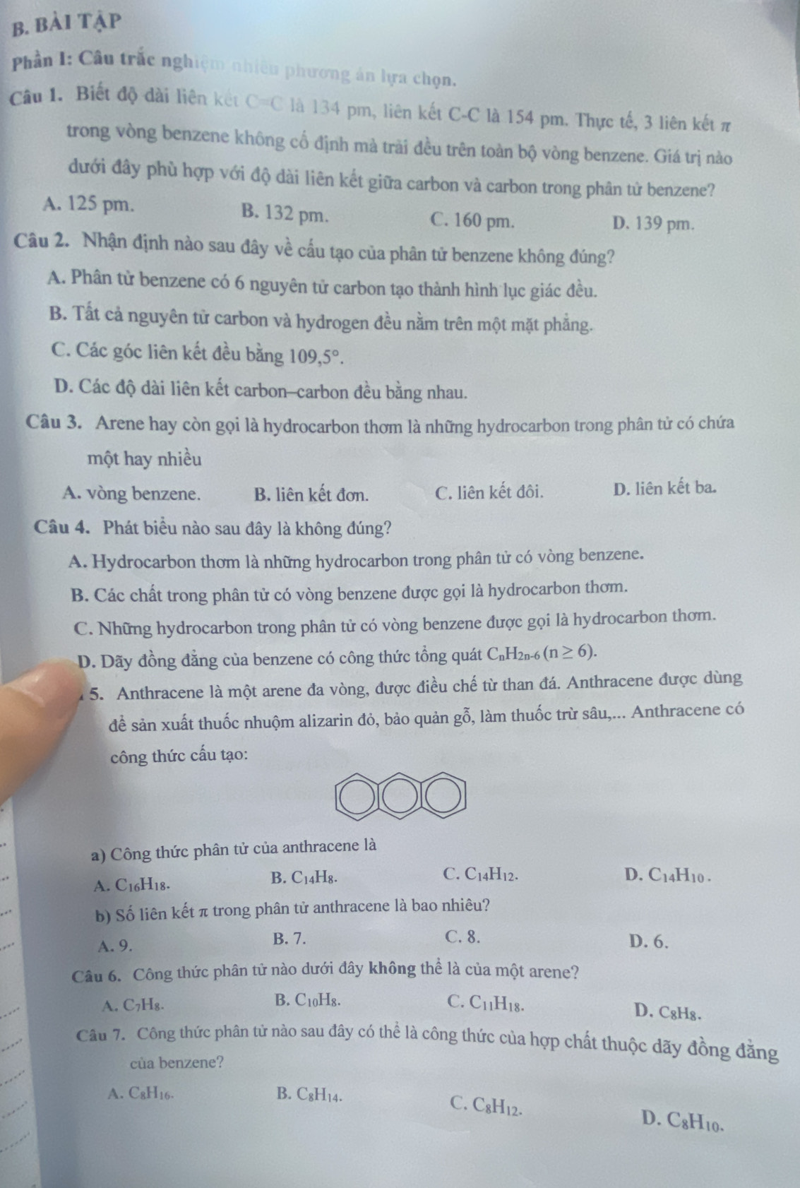 bài tập
Phần I: Câu trắc nghiệm nhiêu phương án lựa chọn,
Câu 1, Biết độ dài liên kết C=C là 134 pm, liên kết C-C là 154 pm. Thực tế, 3 liên kết π
trong vòng benzene không cổ định mà trài đều trên toàn bộ vòng benzene. Giá trị nào
dưới đây phù hợp với độ dài liên kết giữa carbon và carbon trong phân tử benzene?
A. 125 pm. B. 132 pm. C. 160 pm.
D. 139 pm.
Câu 2. Nhận định nào sau đây về cấu tạo của phân tử benzene không đúng?
A. Phân tử benzene có 6 nguyên tử carbon tạo thành hình lục giác đều.
B. Tất cả nguyên từ carbon và hydrogen đều nằm trên một mặt phẳng.
C. Các góc liên kết đều bằng 109,5°.
D. Các độ dài liên kết carbon-carbon đều bằng nhau.
Câu 3. Arene hay còn gọi là hydrocarbon thơm là những hydrocarbon trong phân tử có chứa
một hay nhiều
A. vòng benzene. B. liên kết đơn. C. liên kết đôi. D. liên kết ba.
Câu 4. Phát biểu nào sau đây là không đúng?
A. Hydrocarbon thơm là những hydrocarbon trong phân tử có vòng benzene.
B. Các chất trong phân tử có vòng benzene được gọi là hydrocarbon thơm.
C. Những hydrocarbon trong phân tử có vòng benzene được gọi là hydrocarbon thơm.
D. Dãy đồng đẳng của benzene có công thức tổng quát C C_nH_2n-6 (n≥ 6).
l 5. Anthracene là một arene đa vòng, được điều chế từ than đá. Anthracene được dùng
để sản xuất thuốc nhuộm alizarin đỏ, bảo quản gỗ, làm thuốc trừ sâu,... Anthracene có
công thức cấu tạo:
a) Công thức phân tử của anthracene là
A. C16H18. B. C14H8.
C. C_14H_1 ). D. C_14H_10.
b) Số liên kết π trong phân tử anthracene là bao nhiêu?
B. 7. C. 8.
A. 9. D. 6.
Câu 6. Công thức phân tử nào dưới đây không thể là của một arene?
A. C₇H₈. B. C10H₈. C. C_11H_18.
D. C₈H₈.
Câu 7. Công thức phân tử nào sau đây có thể là công thức của hợp chất thuộc dãy đồng đăng
của benzene?
A. C8H16. B. C₈H₁4.
C. C₈H12. D. C_8H_10.