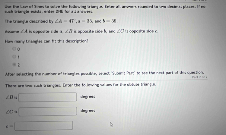 Use the Law of Sines to solve the following triangle. Enter all answers rounded to two decimal places. If no
such triangle exists, enter DNE for all answers.
The triangle described by ∠ A=47°, a=33 , and b=35. 
Assume ∠ A is opposite side a, ∠ B is opposite side b, and ∠ C is opposite side c.
How many triangles can fit this description?
0
1
2
After selecting the number of triangles possible, select ''Submit Part'' to see the next part of this question.
Part 2 of 2
There are two such triangles. Enter the following values for the obtuse triangle.
∠ B is □ degrees
∠ C is □ degrees
c=□