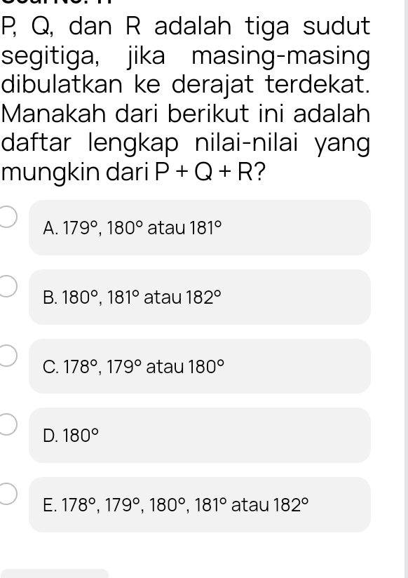 P, Q, dan R adalah tiga sudut
segitiga, jika masing-masing
dibulatkan ke derajat terdekat.
Manakah dari berikut ini adalah
daftar lengkap nilai-nilai yang
mungkin dari P+Q+R ?
A. 179°, 180° atau 181°
B. 180°, 181° atau 182°
C. 178°, 179° atau 180°
D. 180°
E. 178°, 179°, 180°, 181° atau 182°