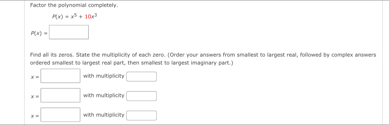 Factor the polynomial completely.
P(x)=x^5+10x^3
P(x)=□
Find all its zeros. State the multiplicity of each zero. (Order your answers from smallest to largest real, followed by complex answers
ordered smallest to largest real part, then smallest to largest imaginary part.)
x=□ with multiplicity □
x=□ with multiplicity □
x=□ with multiplicity □