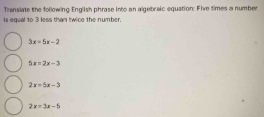 Translate the following English phrase into an algebraic equation: Five times a number
is equal to 3 less than twice the number.
3x=5x-2
5x=2x-3
2x=5x-3
2x=3x-5