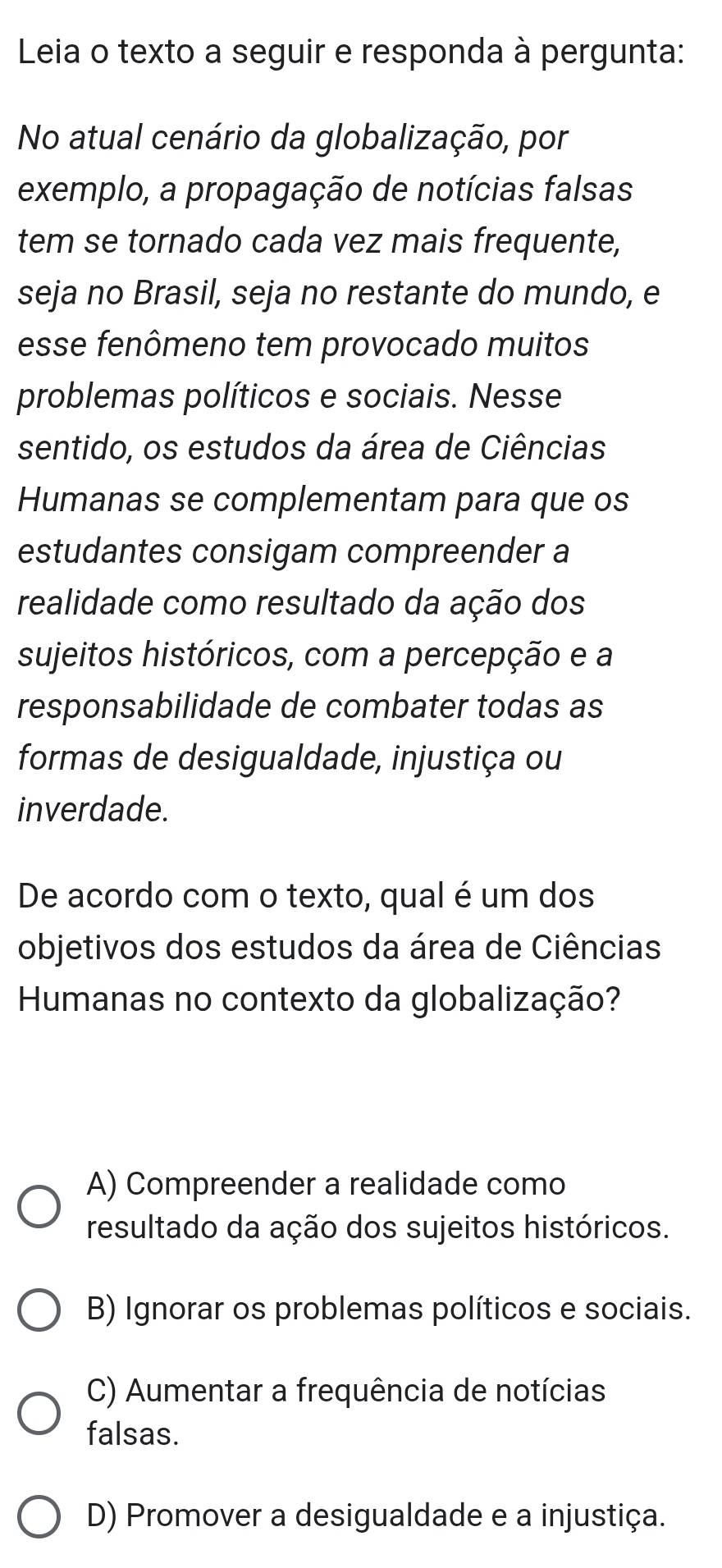 Leia o texto a seguir e responda à pergunta:
No atual cenário da globalização, por
exemplo, a propagação de notícias falsas
tem se tornado cada vez mais frequente,
seja no Brasil, seja no restante do mundo, e
esse fenômeno tem provocado muitos
problemas políticos e sociais. Nesse
sentido, os estudos da área de Ciências
Humanas se complementam para que os
estudantes consigam compreender a
realidade como resultado da ação dos
sujeitos históricos, com a percepção e a
responsabilidade de combater todas as
formas de desigualdade, injustiça ou
inverdade.
De acordo com o texto, qual é um dos
objetivos dos estudos da área de Ciências
Humanas no contexto da globalização?
A) Compreender a realidade como
resultado da ação dos sujeitos históricos.
B) Ignorar os problemas políticos e sociais.
C) Aumentar a frequência de notícias
falsas.
D) Promover a desigualdade e a injustiça.