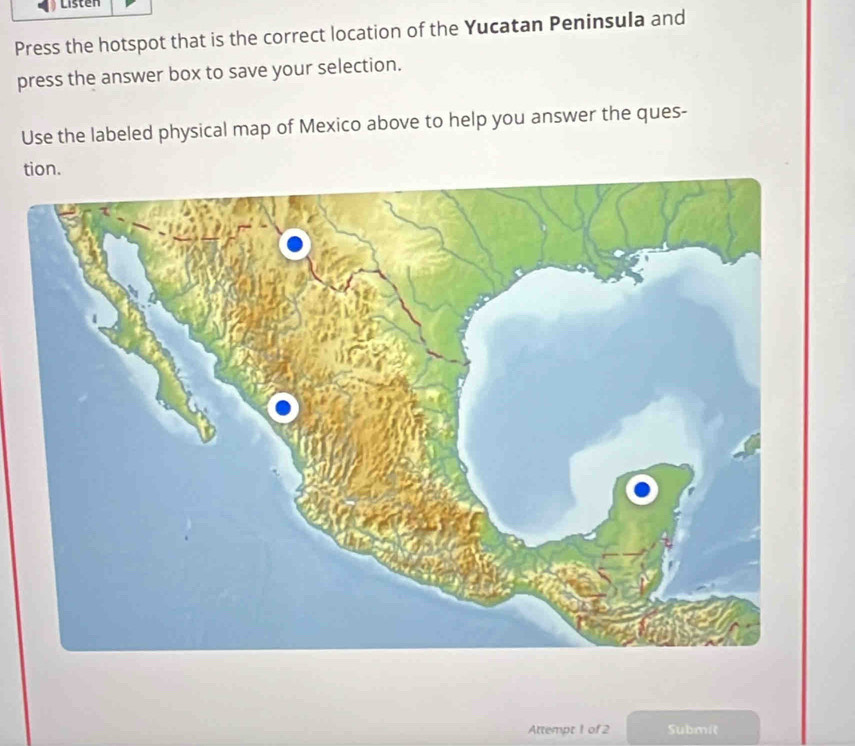 Listen 
Press the hotspot that is the correct location of the Yucatan Peninsula and 
press the answer box to save your selection. 
Use the labeled physical map of Mexico above to help you answer the ques- 
tion. 
Attempt 1 of 2 Submit