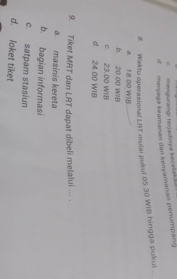 c. mengurangi terjadinya kecelakaai
d. menjaga keamanan dan kenyamanan penumpang
8. Waktu operasional LRT mulai pukul 05.30 WIB hingga pukul ..
a. 18.00 WIB
b. 20.00 WIB
c. 23.00 WIB
d. 24.00 WIB
9. Tiket MRT dan LRT dapat dibeli melalui ... .
a. masinis kereta
b. bagian informasi
c. satpam stasiun
d. loket tiket