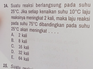 Suatu reaksi berlangsung pada suhu
25°C. Jika setiap kenaikan suhu 10°C laju
reaksinya meningkat 2 kali, maka laju reaksi
pada suhu 75°C dibandingkan pada suhu
25°C akan meningkat . . . .
A. 2 kali
B. 8 kali
C. 16 kali
D. 32 kali
E. 64 kali
15. Suatu rea