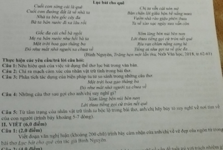 Cuối con sông cái là quê Lục bát cho quê
Chị ta vẫn cải nón mê
Cuối con đường đất là về nhà ta Bàn chân lội giữa bận bề năng mưa
Nhà ta bên gốc cây đa Vườn nhà rào giáu phên thua
Bà ta bản nước đi xa lầu rồi Tu về xào xạc ngày xua vẫn còn
Gốc đa cái chỗ bà ngồi Xăm làng bên núi bên non
Mẹ ra bản nước như hội bà ta Lời thựa tiếng gọi cử tròn nết quê
Một trời hoa gạo tháng ba Riu rạn chim năng sang hè
Đô như mất nhớ người xa chưa về Tiếng ai như gọi ta về gọc đa
Thực hiện các yêu cầu/trả lời câu hỏi: (Bình Nguyên, Trăng hẹn một lần thu, Nxh Văn học, 2018, tr.62-63)
Câu 1: Nều hiệu quả của việc sử dụng thể thơ lục bát trong văn bản.
Câu 2: Chỉ ra mạch cảm xúc của nhân vật trữ tình trong bài thơ.
Cầu 3: Phân tích tác dụng của biện pháp tu từ so sánh trong những cầu thơ:
Một trời hoa gạo thắng ba
Đô như mất nhớ người xa chua về
Câu 4: Những cầu thơ sau gợi cho anh/chị suy nghĩ gi?
Xm làng bên núi bên nơn
Lời thưa tiếng gọi cử trận nết quả
Câu 5: Từ tâm trạng của nhân vật trữ tình za bộc lộ trong bài thơ, anh/chị hãy bày tó suy nghĩ về nơi tìm về
của con người (trình bảy khoảng 5-7 dòng).
II. VIÉT (6,0 điểm)
Câu 1: (2,0 điểm)
Viết đoạn văn nghị luận (khoảng 200 chữ) trình bày cảm nhận của anh/chị về về đẹp của ngôn từ trong
bởi thơ Lục bắt cho quê của tác giá Bình Nguyên
d  0 diém    đ tổi trẻ xới trách nhiệm l2